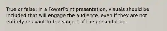 True or false: In a PowerPoint presentation, visuals should be included that will engage the audience, even if they are not entirely relevant to the subject of the presentation.