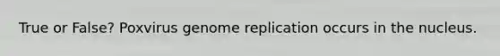 True or False? Poxvirus genome replication occurs in the nucleus.