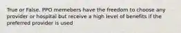 True or False. PPO memebers have the freedom to choose any provider or hospital but receive a high level of benefits if the preferred provider is used