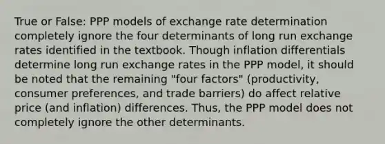 True or False: PPP models of exchange rate determination completely ignore the four determinants of long run exchange rates identified in the textbook. Though inflation differentials determine long run exchange rates in the PPP model, it should be noted that the remaining "four factors" (productivity, consumer preferences, and trade barriers) do affect relative price (and inflation) differences. Thus, the PPP model does not completely ignore the other determinants.