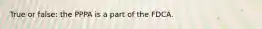 True or false: the PPPA is a part of the FDCA.