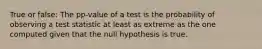 True or false: The pp-value of a test is the probability of observing a test statistic at least as extreme as the one computed given that the null hypothesis is true.