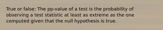 True or false: The pp-value of a test is the probability of observing a test statistic at least as extreme as the one computed given that the null hypothesis is true.