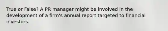 True or False? A PR manager might be involved in the development of a firm's annual report targeted to financial investors.