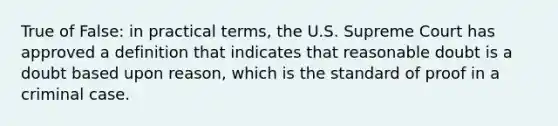 True of False: in practical terms, the U.S. Supreme Court has approved a definition that indicates that reasonable doubt is a doubt based upon reason, which is the standard of proof in a criminal case.