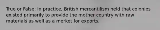 True or False: In practice, British mercantilism held that colonies existed primarily to provide the mother country with raw materials as well as a merket for exports.