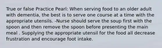 True or false Practice Pearl: When serving food to an older adult with dementia, the best is to serve one course at a time with the appropriate utensils. -Nurse should serve the soup first with the spoon and then remove the spoon before presenting the main meal . Supplying the appropriate utensil for the food all decrease frustration and encourage foot intake.