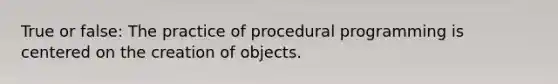 True or false: The practice of procedural programming is centered on the creation of objects.