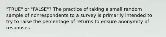 "TRUE" or "FALSE"? The practice of taking a small random sample of nonrespondents to a survey is primarily intended to try to raise the percentage of returns to ensure anonymity of responses.