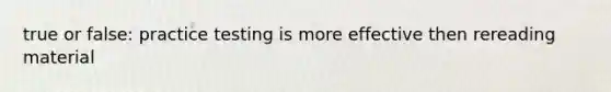 true or false: practice testing is more effective then rereading material