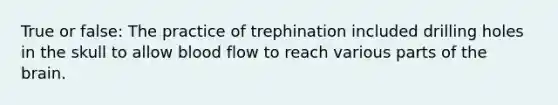 True or false: The practice of trephination included drilling holes in the skull to allow blood flow to reach various parts of <a href='https://www.questionai.com/knowledge/kLMtJeqKp6-the-brain' class='anchor-knowledge'>the brain</a>.