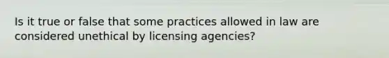 Is it true or false that some practices allowed in law are considered unethical by licensing agencies?