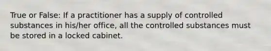 True or False: If a practitioner has a supply of controlled substances in his/her office, all the controlled substances must be stored in a locked cabinet.