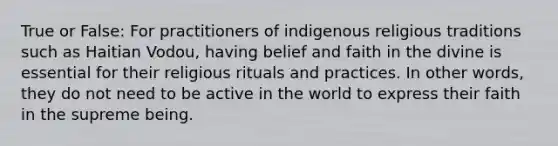 True or False: For practitioners of indigenous religious traditions such as Haitian Vodou, having belief and faith in the divine is essential for their religious rituals and practices. In other words, they do not need to be active in the world to express their faith in the supreme being.