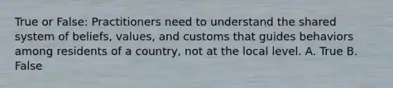 True or False: Practitioners need to understand the shared system of beliefs, values, and customs that guides behaviors among residents of a country, not at the local level. A. True B. False