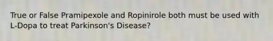 True or False Pramipexole and Ropinirole both must be used with L-Dopa to treat Parkinson's Disease?