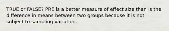 TRUE or FALSE? PRE is a better measure of effect size than is the difference in means between two groups because it is not subject to sampling variation.