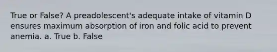 True or False? A preadolescent's adequate intake of vitamin D ensures maximum absorption of iron and folic acid to prevent anemia. a. True b. False