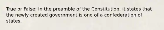 True or False: In the preamble of the Constitution, it states that the newly created government is one of a confederation of states.