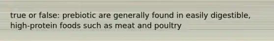 true or false: prebiotic are generally found in easily digestible, high-protein foods such as meat and poultry