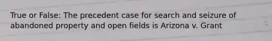 True or False: The precedent case for search and seizure of abandoned property and open fields is Arizona v. Grant