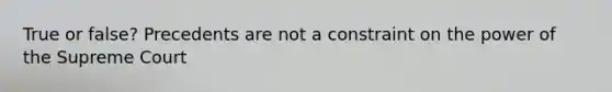 True or false? Precedents are not a constraint on the power of the Supreme Court