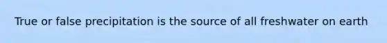 True or false precipitation is the source of all freshwater on earth