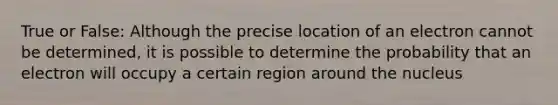 True or False: Although the precise location of an electron cannot be determined, it is possible to determine the probability that an electron will occupy a certain region around the nucleus