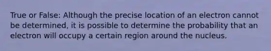 True or False: Although the precise location of an electron cannot be determined, it is possible to determine the probability that an electron will occupy a certain region around the nucleus.