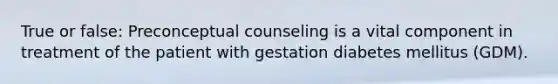 True or false: Preconceptual counseling is a vital component in treatment of the patient with gestation diabetes mellitus (GDM).