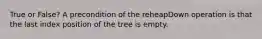 True or False? A precondition of the reheapDown operation is that the last index position of the tree is empty.