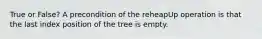 True or False? A precondition of the reheapUp operation is that the last index position of the tree is empty.