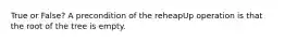 True or False? A precondition of the reheapUp operation is that the root of the tree is empty.