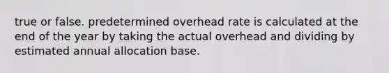 true or false. predetermined overhead rate is calculated at the end of the year by taking the actual overhead and dividing by estimated annual allocation base.