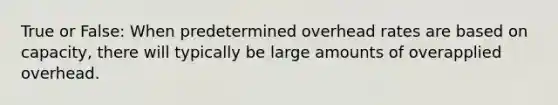 True or False: When predetermined overhead rates are based on capacity, there will typically be large amounts of overapplied overhead.