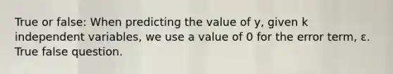 True or false: When predicting the value of y, given k independent variables, we use a value of 0 for the error term, ε. True false question.