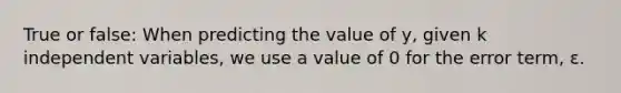 True or false: When predicting the value of y, given k independent variables, we use a value of 0 for the error term, ε.