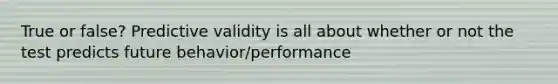 True or false? Predictive validity is all about whether or not the test predicts future behavior/performance