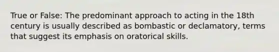 True or False: The predominant approach to acting in the 18th century is usually described as bombastic or declamatory, terms that suggest its emphasis on oratorical skills.