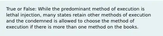 True or False: While the predominant method of execution is lethal injection, many states retain other methods of execution and the condemned is allowed to choose the method of execution if there is more than one method on the books.