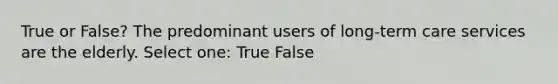 True or False? The predominant users of long-term care services are the elderly. Select one: True False