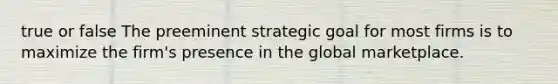 true or false The preeminent strategic goal for most firms is to maximize the firm's presence in the global marketplace.