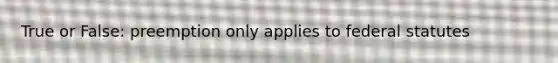True or False: preemption only applies to federal statutes