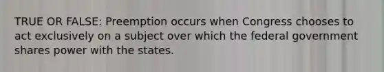 TRUE OR FALSE: Preemption occurs when Congress chooses to act exclusively on a subject over which the federal government shares power with the states.