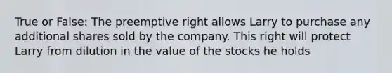 True or False: The preemptive right allows Larry to purchase any additional shares sold by the company. This right will protect Larry from dilution in the value of the stocks he holds