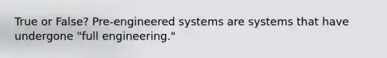 True or False? Pre-engineered systems are systems that have undergone "full engineering."