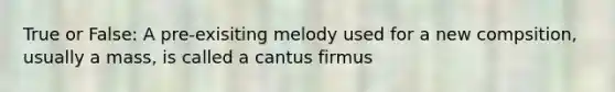 True or False: A pre-exisiting melody used for a new compsition, usually a mass, is called a cantus firmus