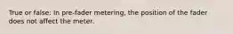 True or false: In pre-fader metering, the position of the fader does not affect the meter.