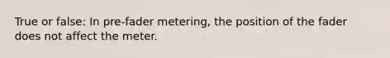 True or false: In pre-fader metering, the position of the fader does not affect the meter.