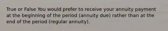 True or False You would prefer to receive your annuity payment at the beginning of the period (annuity due) rather than at the end of the period (regular annuity).